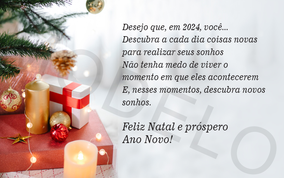 Desejo que, em 2024, você...

Descubra a cada dia coisas novas para realizar seus sonhos. Não tenha medo de viver o momento em que eles acontecerem E, nesses momentos, descubra novos sonhos.

Feliz Natal e próspero Ano Novo!
